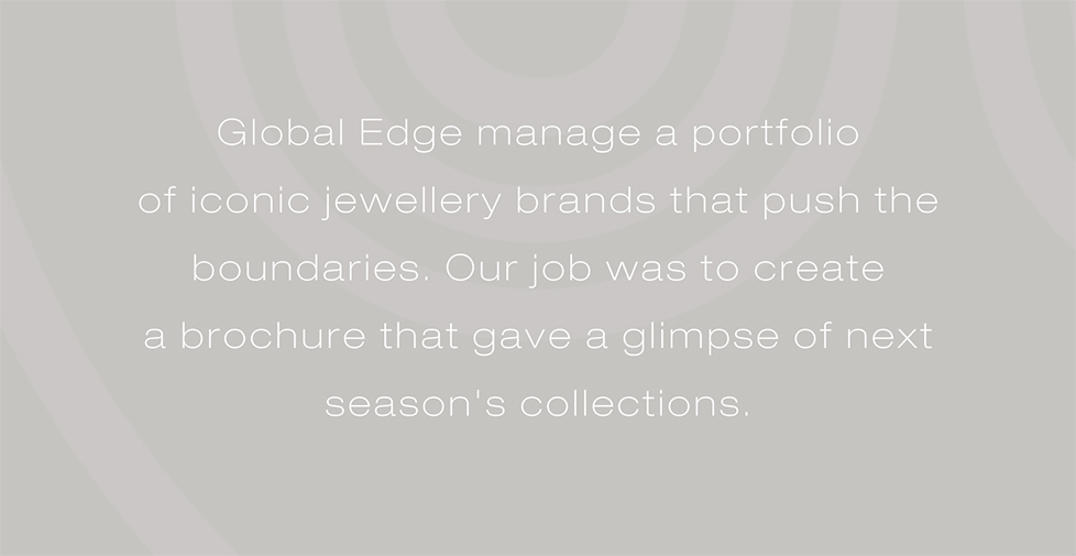 Global Edge manage a portfolio  of iconic jewellery brands that push the  boundaries. Our job was to create  a brochure that gave a glimpse of next  season's collections.