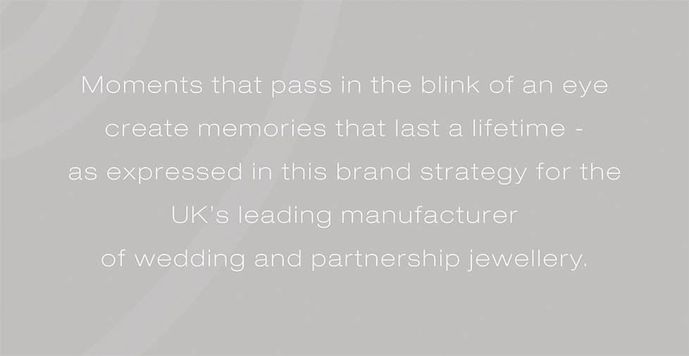 Brown & Newirth brand strategy, design and advertising. Moments that pass in the blink of an eye create memories that last a lifetime - as expressed in this brand strategy for the UK’s leading manufacturer of wedding and partnership jewellery.