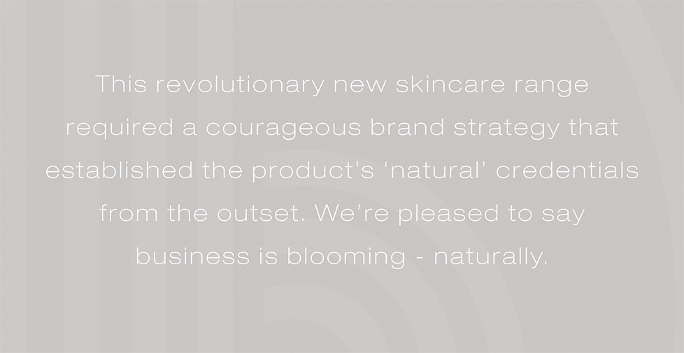 This revolutionary new skincare range required a courageous brand strategy that established its ‘natural’ credentials from the outset. Pleased to say business is blooming – naturally.